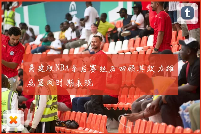 易建联NBA季后赛经历回顾其效力雄鹿篮网时期表现