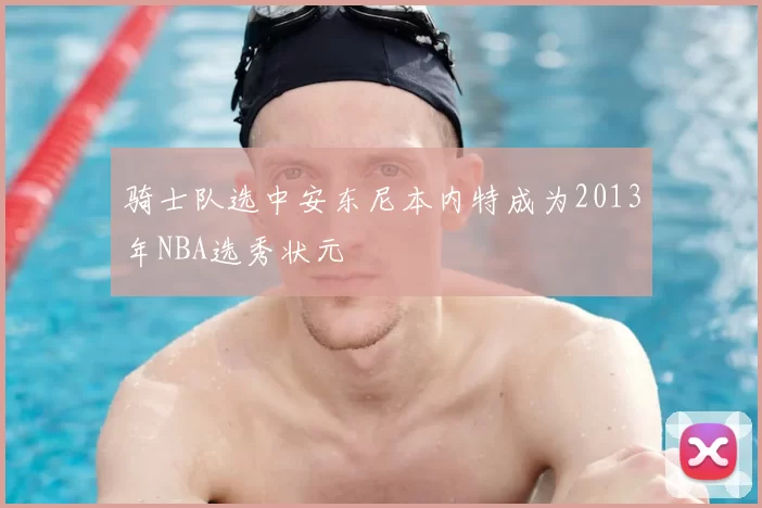 骑士队选中安东尼本内特成为2013年NBA选秀状元