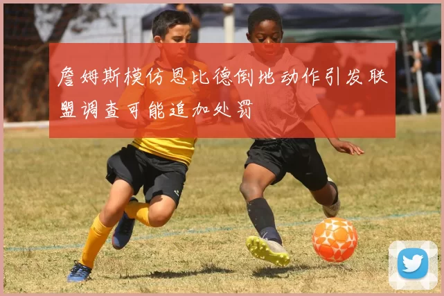 詹姆斯模仿恩比德倒地动作引发联盟调查可能追加处罚