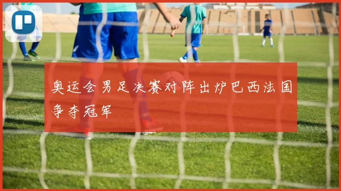 奥运会男足决赛对阵出炉巴西法国争夺冠军