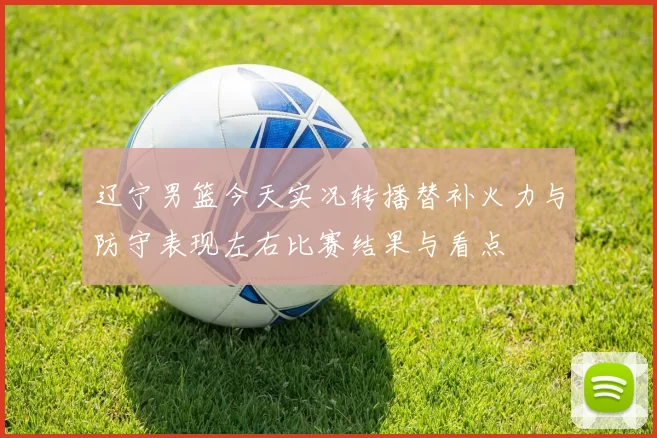 辽宁男篮今天实况转播替补火力与防守表现左右比赛结果与看点