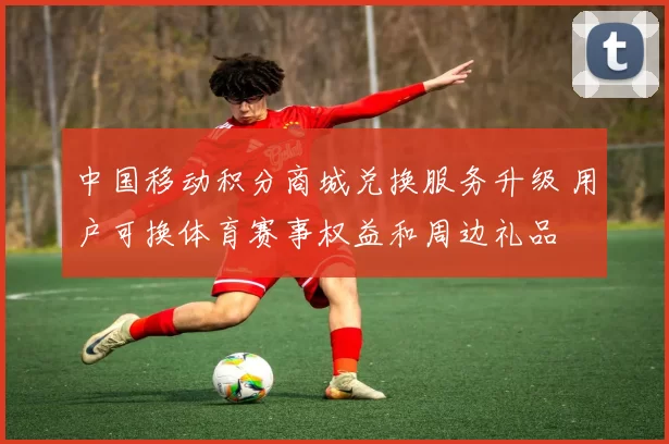 中国移动积分商城兑换服务升级 用户可换体育赛事权益和周边礼品