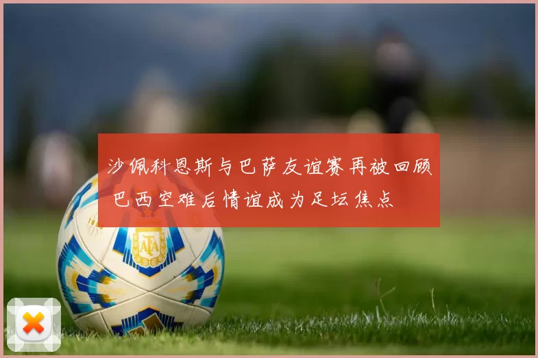 沙佩科恩斯与巴萨友谊赛再被回顾 巴西空难后情谊成为足坛焦点