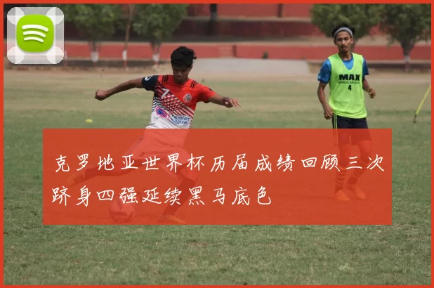 克罗地亚世界杯历届成绩回顾三次跻身四强延续黑马底色