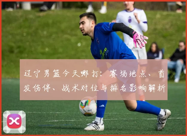 辽宁男篮今天哪打：赛场地点、首发伤停、战术对位与排名影响解析