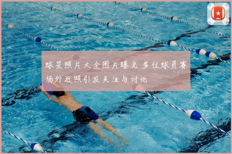 球星照片大全图片曝光 多位球员赛场外近照引发关注与讨论