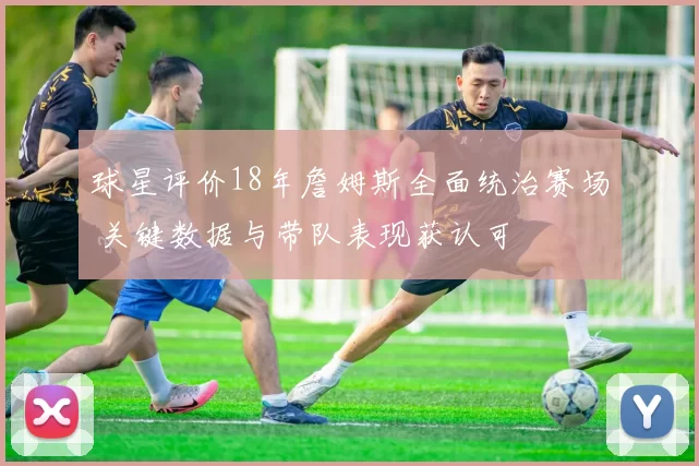 球星评价18年詹姆斯全面统治赛场 关键数据与带队表现获认可