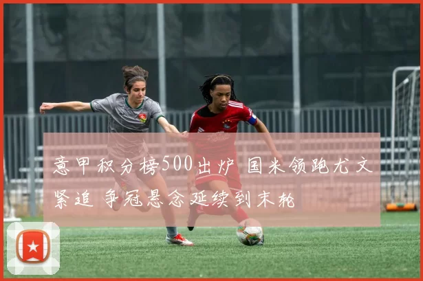 意甲积分榜500出炉 国米领跑尤文紧追 争冠悬念延续到末轮
