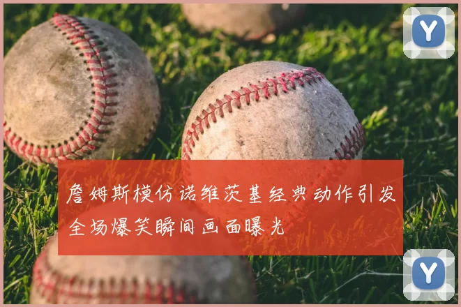 詹姆斯模仿诺维茨基经典动作引发全场爆笑瞬间画面曝光