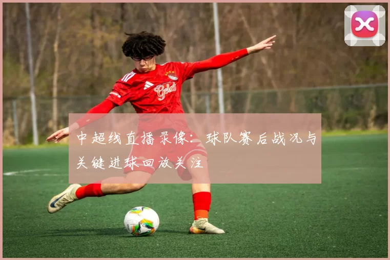 中超线直播录像:球队赛后战况与关键进球回放关注