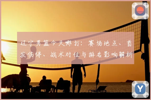 辽宁男篮今天哪打：赛场地点、首发伤停、战术对位与排名影响解析