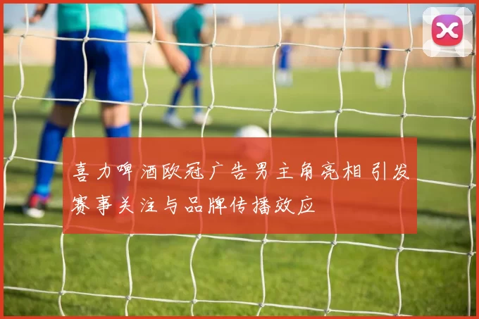 喜力啤酒欧冠广告男主角亮相 引发赛事关注与品牌传播效应