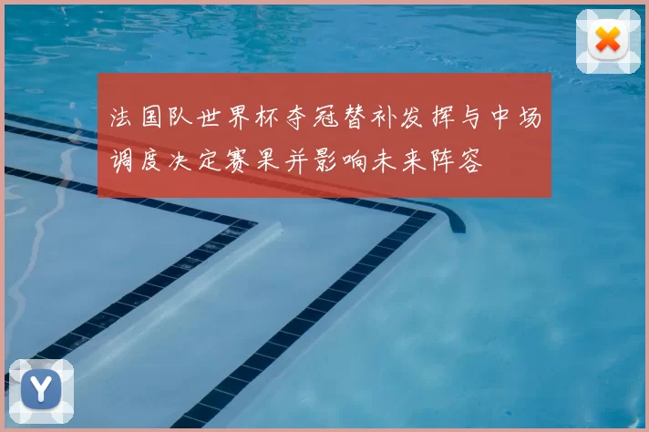 法国队世界杯夺冠替补发挥与中场调度决定赛果并影响未来阵容