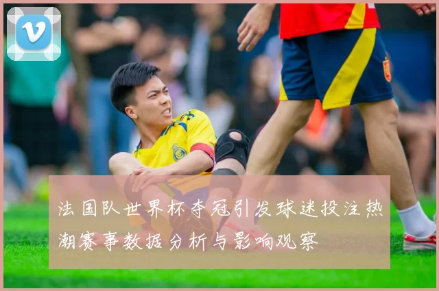 法国队世界杯夺冠引发球迷投注热潮赛事数据分析与影响观察