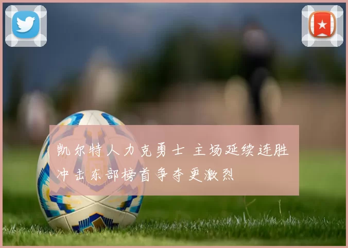 凯尔特人力克勇士 主场延续连胜 冲击东部榜首争夺更激烈