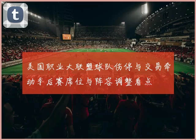 美国职业大联盟球队伤停与交易牵动季后赛席位与阵容调整看点