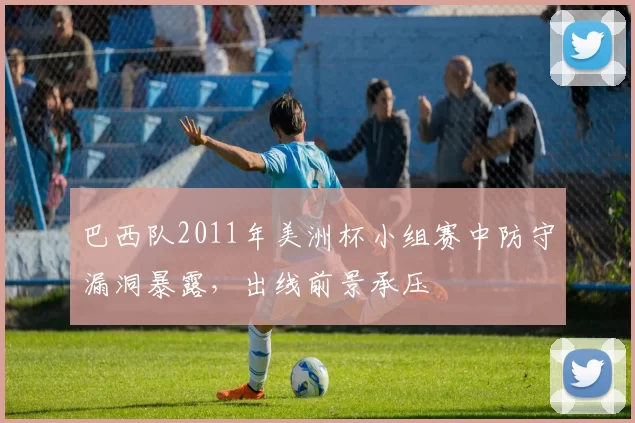 巴西队2011年美洲杯小组赛中防守漏洞暴露，出线前景承压