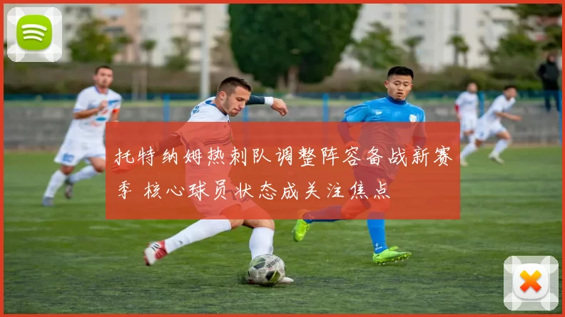 托特纳姆热刺队调整阵容备战新赛季 核心球员状态成关注焦点