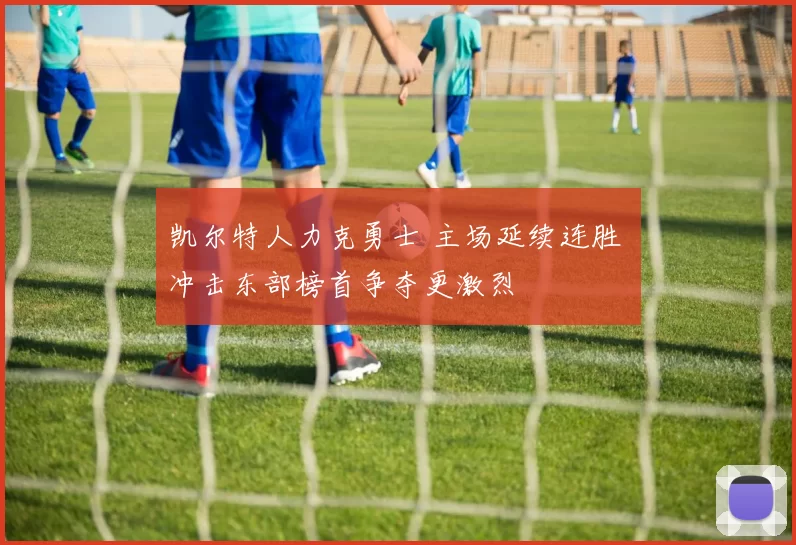 凯尔特人力克勇士 主场延续连胜 冲击东部榜首争夺更激烈