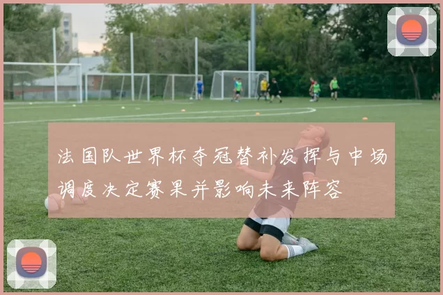 法国队世界杯夺冠替补发挥与中场调度决定赛果并影响未来阵容