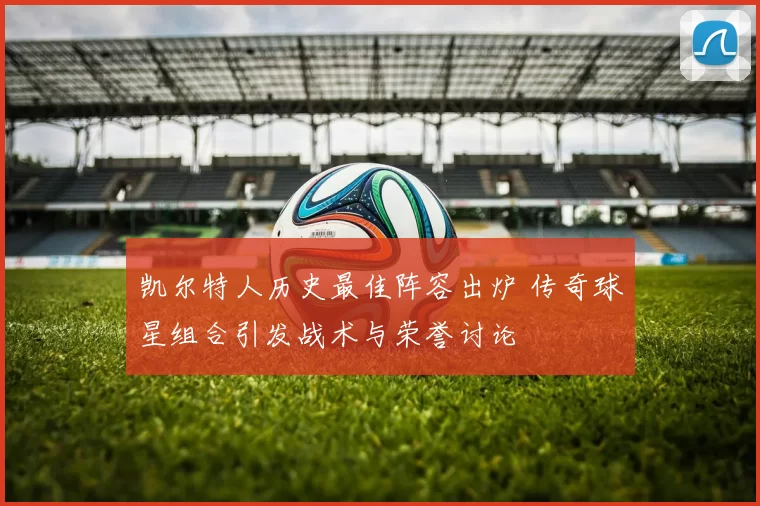凯尔特人历史最佳阵容出炉 传奇球星组合引发战术与荣誉讨论