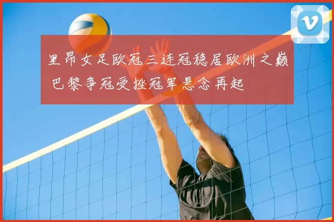 里昂女足欧冠三连冠稳居欧洲之巅 巴黎争冠受挫冠军悬念再起