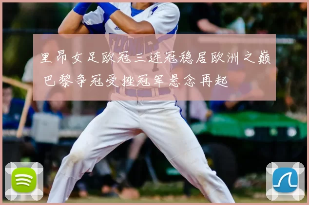 里昂女足欧冠三连冠稳居欧洲之巅 巴黎争冠受挫冠军悬念再起