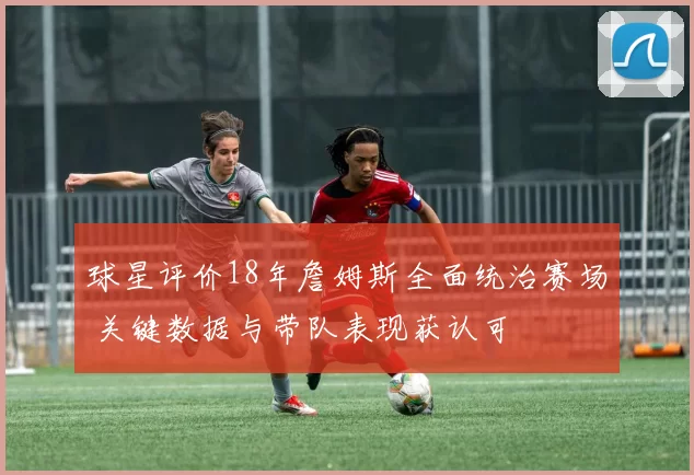 球星评价18年詹姆斯全面统治赛场 关键数据与带队表现获认可