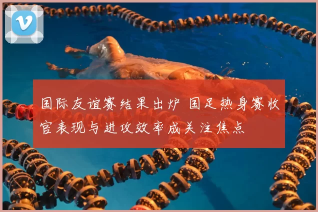 国际友谊赛结果出炉 国足热身赛收官表现与进攻效率成关注焦点