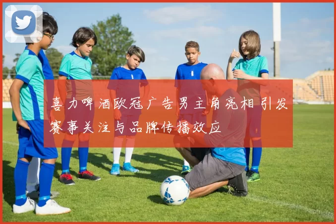 喜力啤酒欧冠广告男主角亮相 引发赛事关注与品牌传播效应