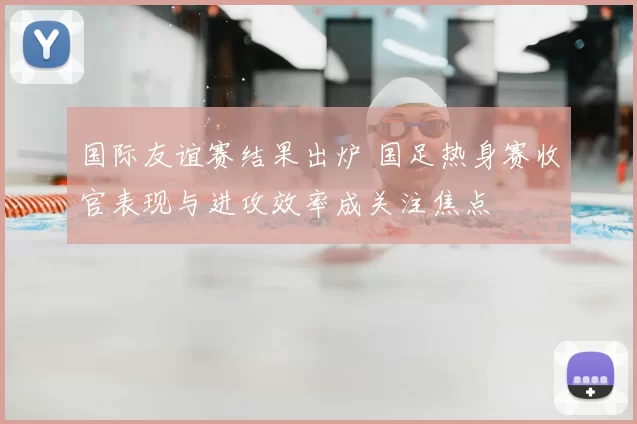 国际友谊赛结果出炉 国足热身赛收官表现与进攻效率成关注焦点
