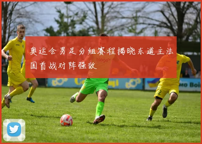 奥运会男足分组赛程揭晓东道主法国首战对阵强敌