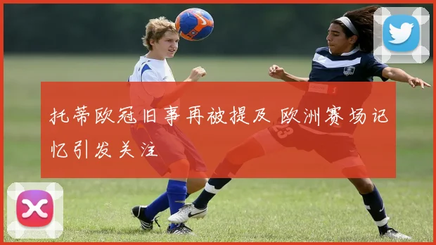 托蒂欧冠旧事再被提及 欧洲赛场记忆引发关注