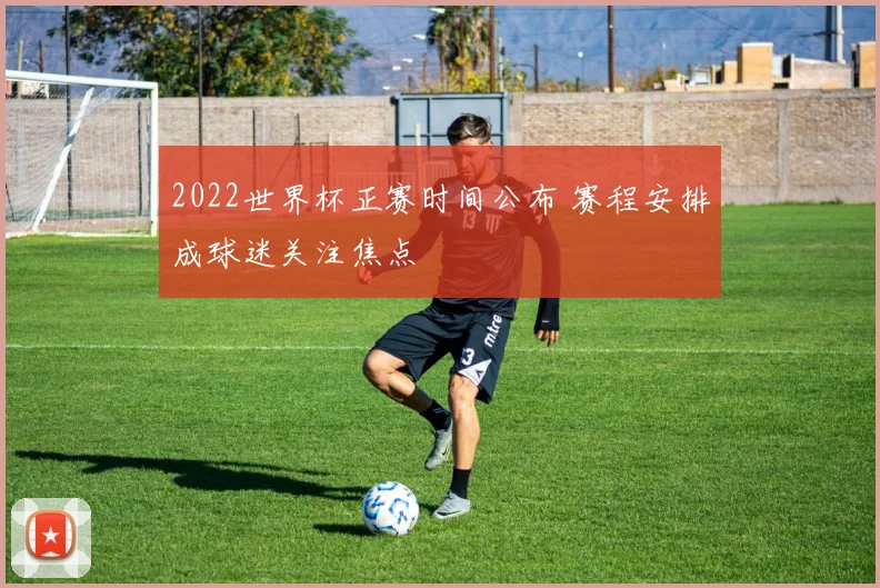 2022世界杯正赛时间公布 赛程安排成球迷关注焦点