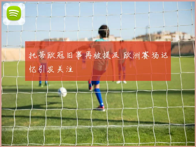 托蒂欧冠旧事再被提及 欧洲赛场记忆引发关注