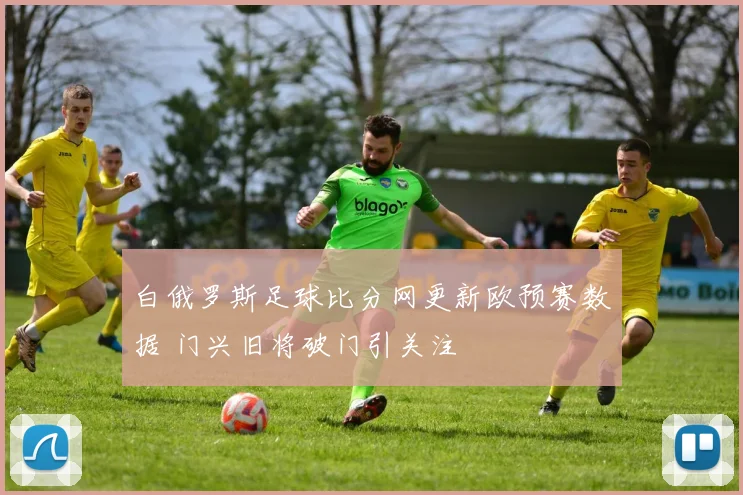 白俄罗斯足球比分网更新欧预赛数据 门兴旧将破门引关注
