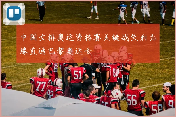 中国女排奥运资格赛关键战失利无缘直通巴黎奥运会