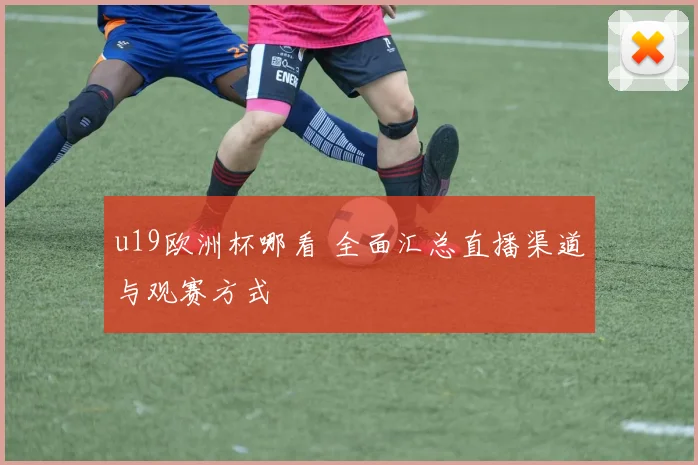 u19欧洲杯哪看 全面汇总直播渠道与观赛方式