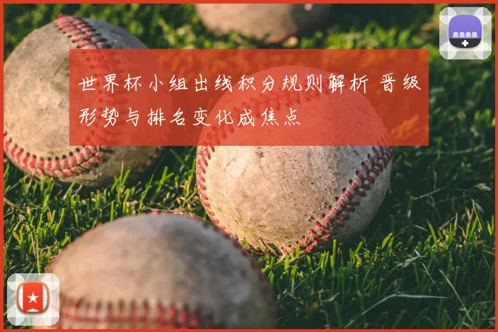 世界杯小组出线积分规则解析 晋级形势与排名变化成焦点