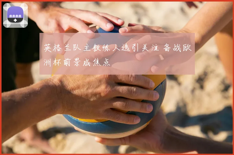 英格兰队主教练人选引关注 备战欧洲杯前景成焦点
