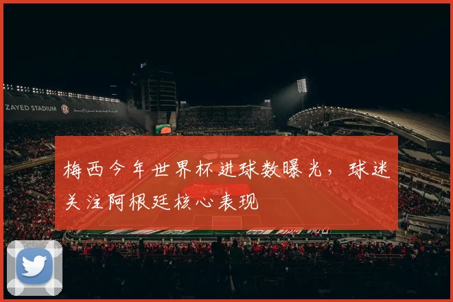 梅西今年世界杯进球数曝光，球迷关注阿根廷核心表现