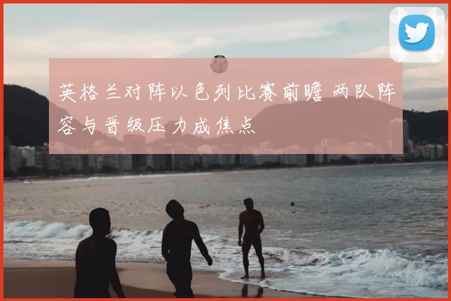 英格兰对阵以色列比赛前瞻 两队阵容与晋级压力成焦点