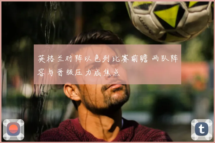 英格兰对阵以色列比赛前瞻 两队阵容与晋级压力成焦点