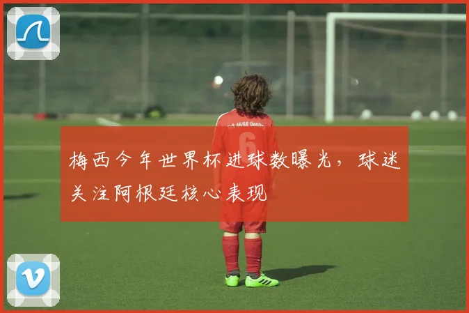 梅西今年世界杯进球数曝光，球迷关注阿根廷核心表现