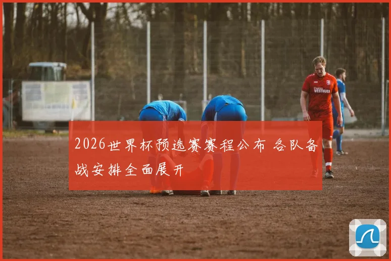 2026世界杯预选赛赛程公布 各队备战安排全面展开