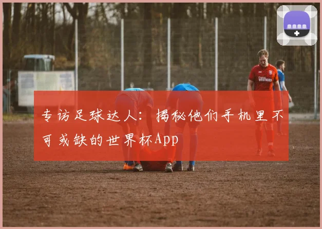 专访足球达人：揭秘他们手机里不可或缺的世界杯App