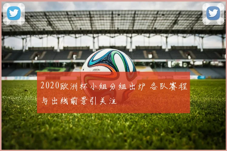 2020欧洲杯小组分组出炉 各队赛程与出线前景引关注