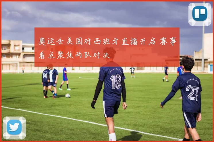 奥运会美国对西班牙直播开启 赛事看点聚焦两队对决