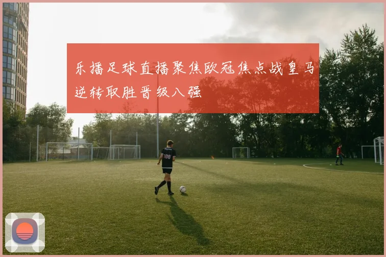 乐播足球直播聚焦欧冠焦点战皇马逆转取胜晋级八强