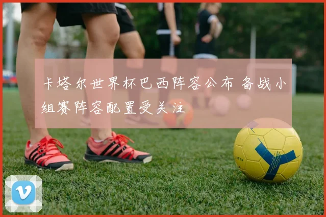 卡塔尔世界杯巴西阵容公布 备战小组赛阵容配置受关注